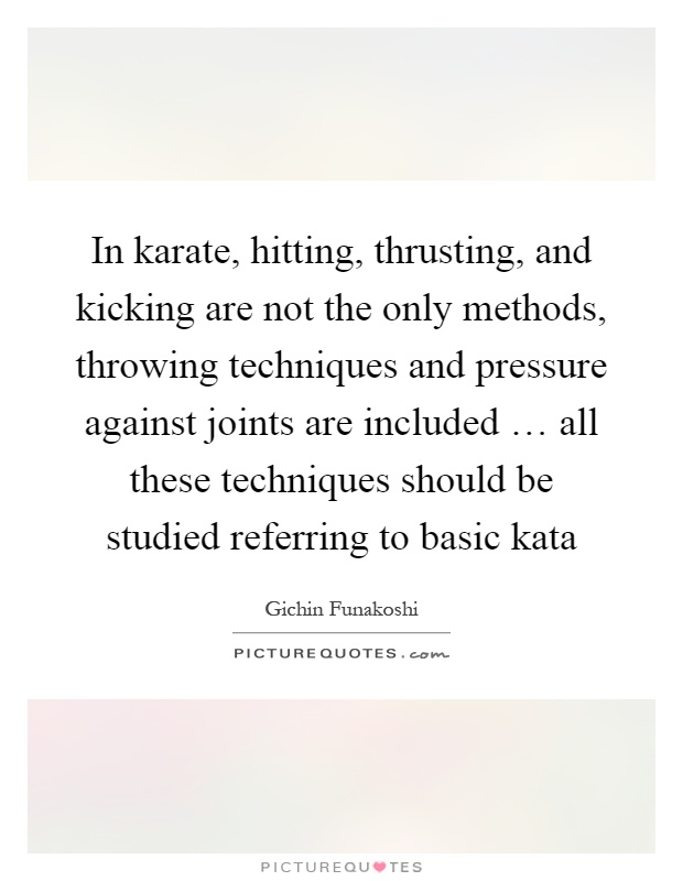 In karate, hitting, thrusting, and kicking are not the only methods, throwing techniques and pressure against joints are included … all these techniques should be studied referring to basic kata Picture Quote #1