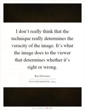 I don’t really think that the technique really determines the veracity of the image. It’s what the image does to the viewer that determines whether it’s right or wrong Picture Quote #1