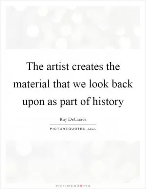 The artist creates the material that we look back upon as part of history Picture Quote #1