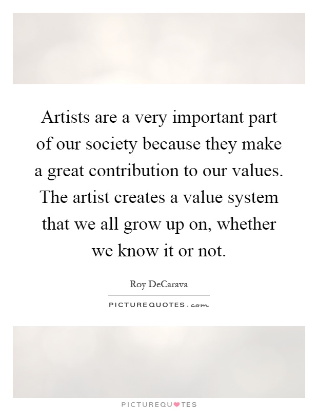 Artists are a very important part of our society because they make a great contribution to our values. The artist creates a value system that we all grow up on, whether we know it or not Picture Quote #1