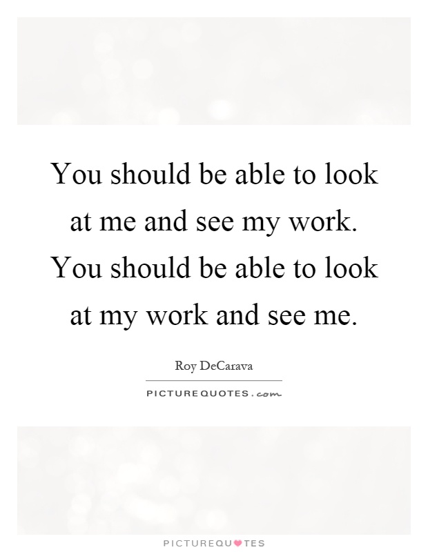 You should be able to look at me and see my work. You should be able to look at my work and see me Picture Quote #1