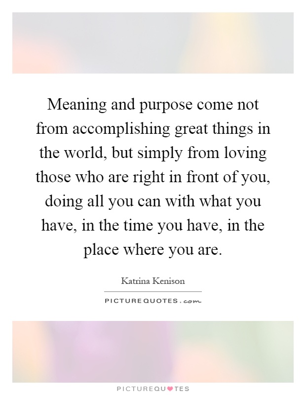 Meaning and purpose come not from accomplishing great things in the world, but simply from loving those who are right in front of you, doing all you can with what you have, in the time you have, in the place where you are Picture Quote #1