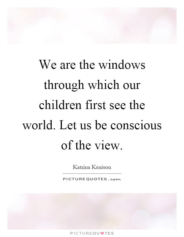 We are the windows through which our children first see the world. Let us be conscious of the view Picture Quote #1