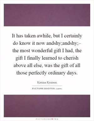 It has taken awhile, but I certainly do know it now andshy;andshy;– the most wonderful gift I had, the gift I finally learned to cherish above all else, was the gift of all those perfectly ordinary days Picture Quote #1