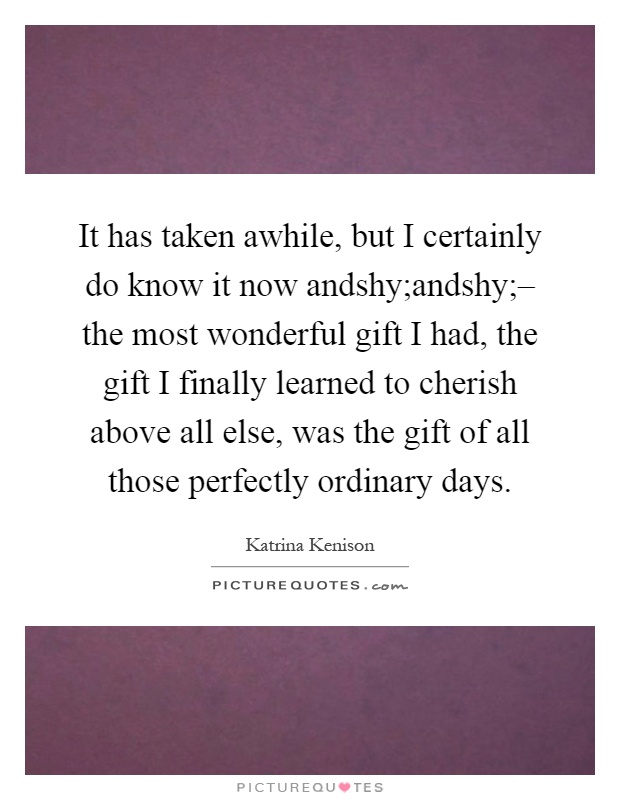 It has taken awhile, but I certainly do know it now andshy;andshy;– the most wonderful gift I had, the gift I finally learned to cherish above all else, was the gift of all those perfectly ordinary days Picture Quote #1