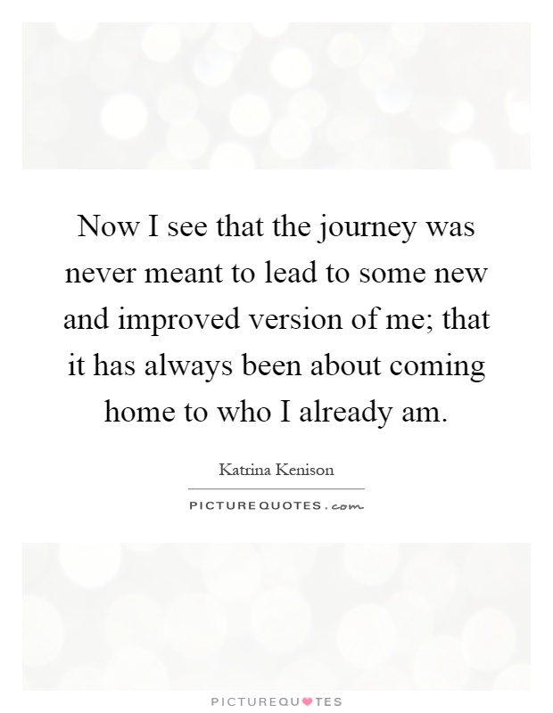 Now I see that the journey was never meant to lead to some new and improved version of me; that it has always been about coming home to who I already am Picture Quote #1