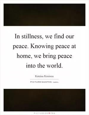 In stillness, we find our peace. Knowing peace at home, we bring peace into the world Picture Quote #1