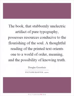 The book, that stubbornly unelectric artifact of pure typography, possesses resources conducive to the flourishing of the soul. A thoughtful reading of the printed text orients one to a world of order, meaning, and the possibility of knowing truth Picture Quote #1