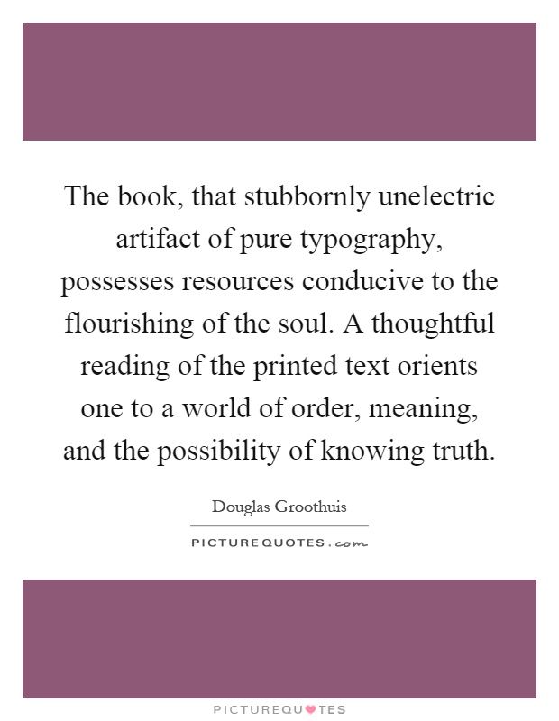 The book, that stubbornly unelectric artifact of pure typography, possesses resources conducive to the flourishing of the soul. A thoughtful reading of the printed text orients one to a world of order, meaning, and the possibility of knowing truth Picture Quote #1