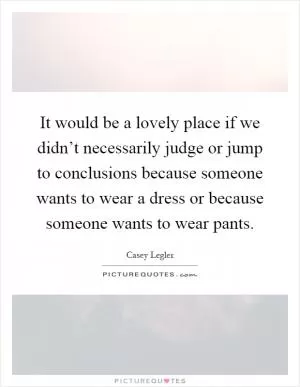 It would be a lovely place if we didn’t necessarily judge or jump to conclusions because someone wants to wear a dress or because someone wants to wear pants Picture Quote #1
