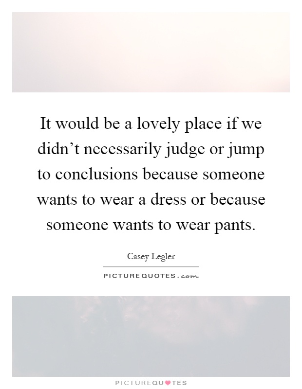 It would be a lovely place if we didn't necessarily judge or jump to conclusions because someone wants to wear a dress or because someone wants to wear pants Picture Quote #1