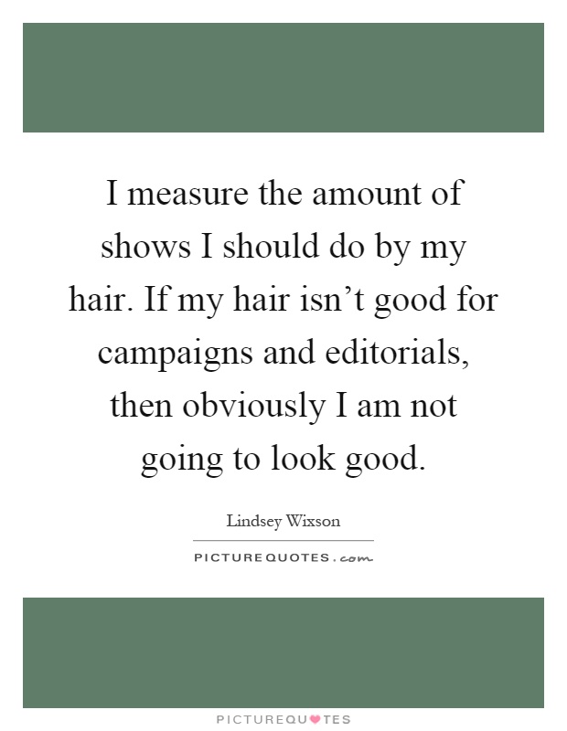 I measure the amount of shows I should do by my hair. If my hair isn't good for campaigns and editorials, then obviously I am not going to look good Picture Quote #1