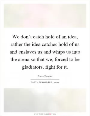 We don’t catch hold of an idea, rather the idea catches hold of us and enslaves us and whips us into the arena so that we, forced to be gladiators, fight for it Picture Quote #1