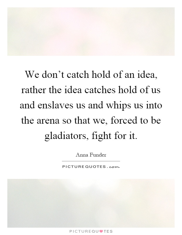 We don't catch hold of an idea, rather the idea catches hold of us and enslaves us and whips us into the arena so that we, forced to be gladiators, fight for it Picture Quote #1