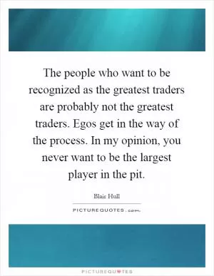 The people who want to be recognized as the greatest traders are probably not the greatest traders. Egos get in the way of the process. In my opinion, you never want to be the largest player in the pit Picture Quote #1
