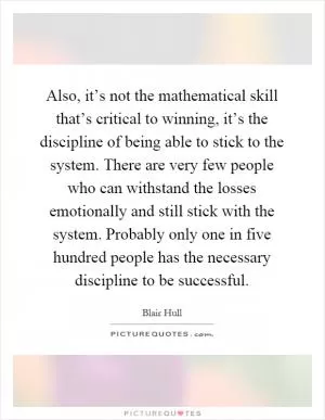 Also, it’s not the mathematical skill that’s critical to winning, it’s the discipline of being able to stick to the system. There are very few people who can withstand the losses emotionally and still stick with the system. Probably only one in five hundred people has the necessary discipline to be successful Picture Quote #1