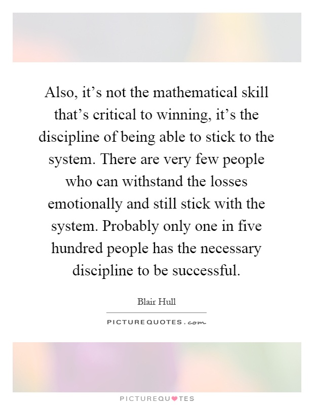 Also, it's not the mathematical skill that's critical to winning, it's the discipline of being able to stick to the system. There are very few people who can withstand the losses emotionally and still stick with the system. Probably only one in five hundred people has the necessary discipline to be successful Picture Quote #1