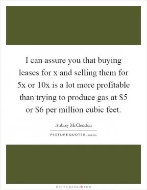I can assure you that buying leases for x and selling them for 5x or 10x is a lot more profitable than trying to produce gas at $5 or $6 per million cubic feet Picture Quote #1