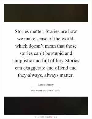 Stories matter. Stories are how we make sense of the world, which doesn’t mean that those stories can’t be stupid and simplistic and full of lies. Stories can exaggerate and offend and they always, always matter Picture Quote #1