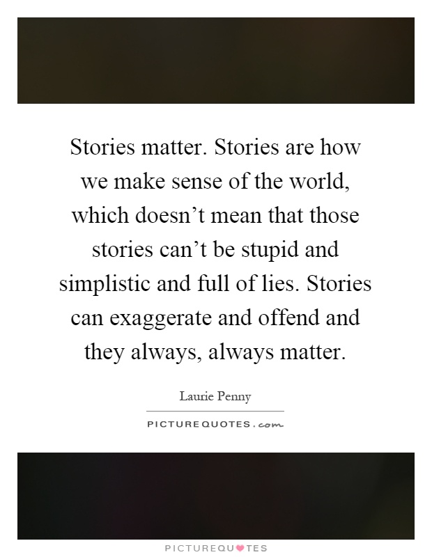 Stories matter. Stories are how we make sense of the world, which doesn't mean that those stories can't be stupid and simplistic and full of lies. Stories can exaggerate and offend and they always, always matter Picture Quote #1