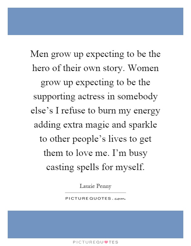 Men grow up expecting to be the hero of their own story. Women grow up expecting to be the supporting actress in somebody else's I refuse to burn my energy adding extra magic and sparkle to other people's lives to get them to love me. I'm busy casting spells for myself Picture Quote #1