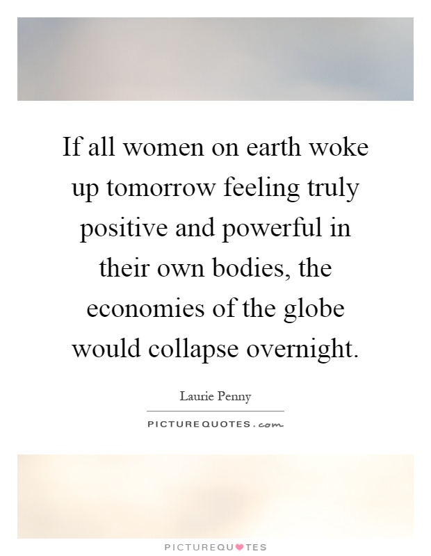 If all women on earth woke up tomorrow feeling truly positive and powerful in their own bodies, the economies of the globe would collapse overnight Picture Quote #1
