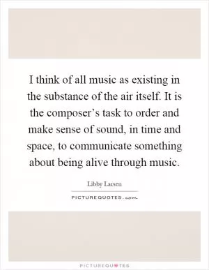 I think of all music as existing in the substance of the air itself. It is the composer’s task to order and make sense of sound, in time and space, to communicate something about being alive through music Picture Quote #1