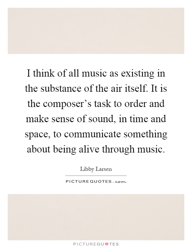 I think of all music as existing in the substance of the air itself. It is the composer's task to order and make sense of sound, in time and space, to communicate something about being alive through music Picture Quote #1