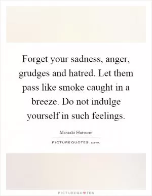 Forget your sadness, anger, grudges and hatred. Let them pass like smoke caught in a breeze. Do not indulge yourself in such feelings Picture Quote #1