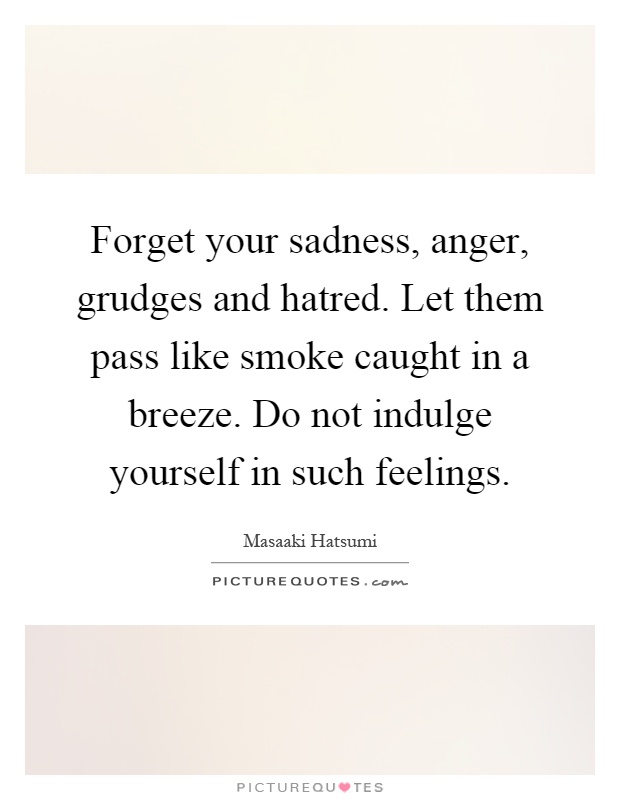 Forget your sadness, anger, grudges and hatred. Let them pass like smoke caught in a breeze. Do not indulge yourself in such feelings Picture Quote #1