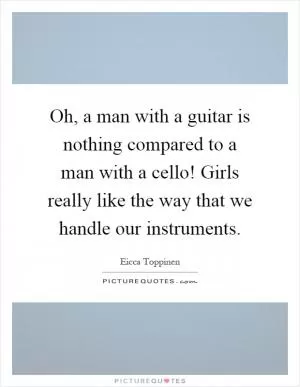 Oh, a man with a guitar is nothing compared to a man with a cello! Girls really like the way that we handle our instruments Picture Quote #1