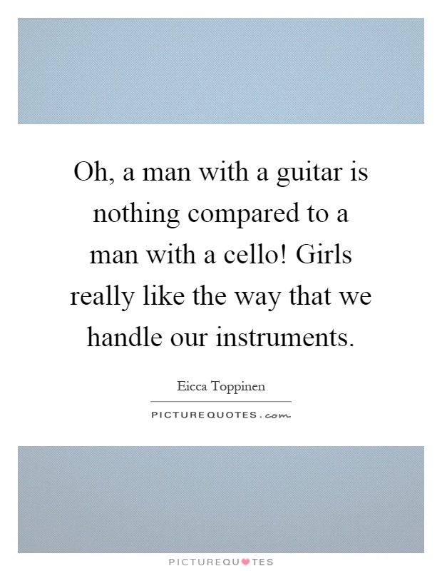 Oh, a man with a guitar is nothing compared to a man with a cello! Girls really like the way that we handle our instruments Picture Quote #1