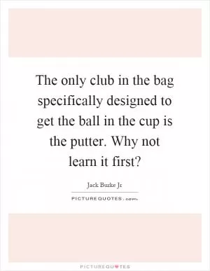 The only club in the bag specifically designed to get the ball in the cup is the putter. Why not learn it first? Picture Quote #1