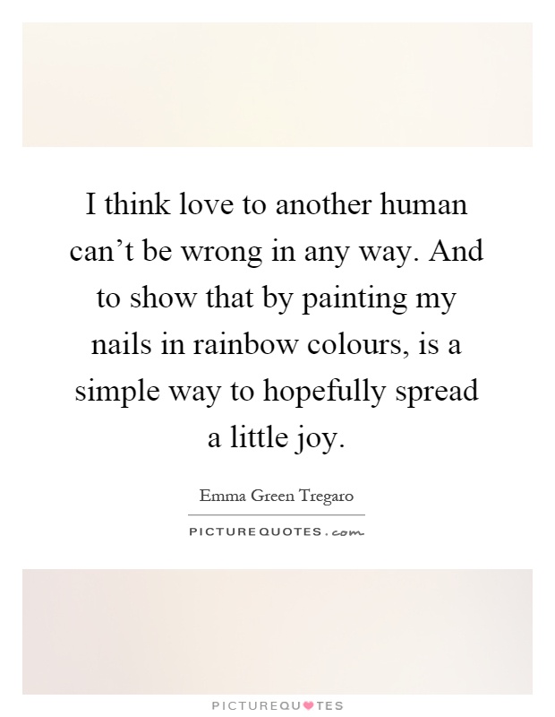 I think love to another human can't be wrong in any way. And to show that by painting my nails in rainbow colours, is a simple way to hopefully spread a little joy Picture Quote #1
