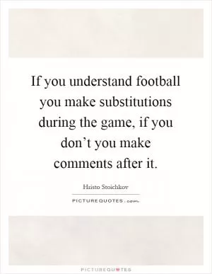 If you understand football you make substitutions during the game, if you don’t you make comments after it Picture Quote #1