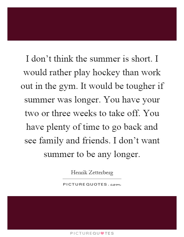 I don't think the summer is short. I would rather play hockey than work out in the gym. It would be tougher if summer was longer. You have your two or three weeks to take off. You have plenty of time to go back and see family and friends. I don't want summer to be any longer Picture Quote #1