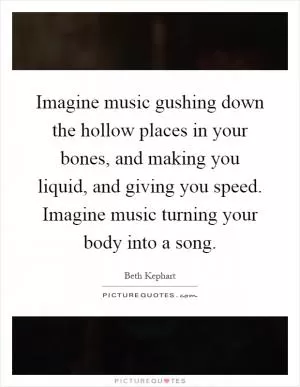 Imagine music gushing down the hollow places in your bones, and making you liquid, and giving you speed. Imagine music turning your body into a song Picture Quote #1