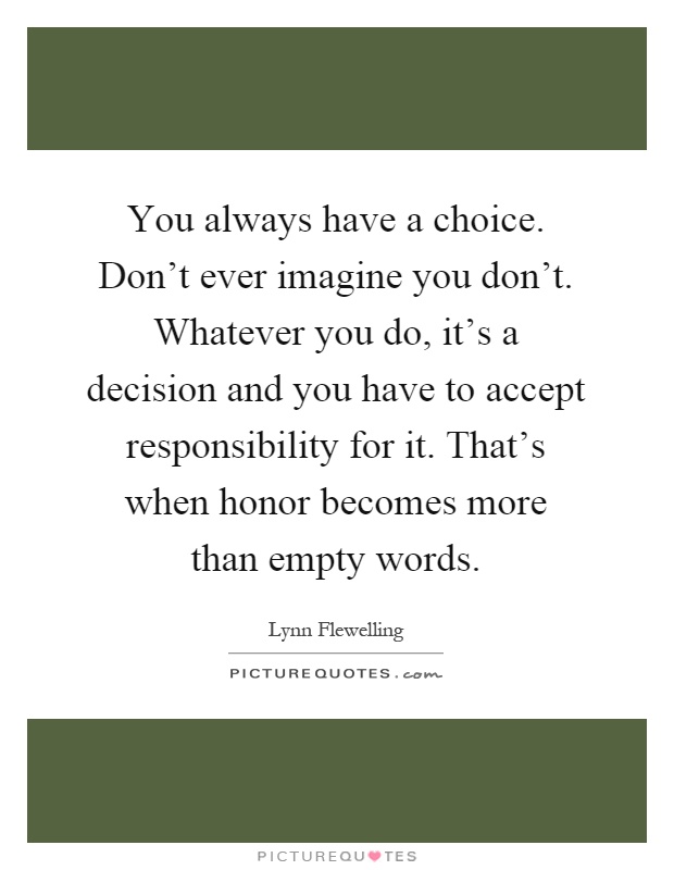 You always have a choice. Don't ever imagine you don't. Whatever you do, it's a decision and you have to accept responsibility for it. That's when honor becomes more than empty words Picture Quote #1