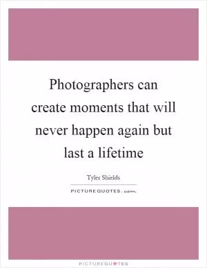 Photographers can create moments that will never happen again but last a lifetime Picture Quote #1