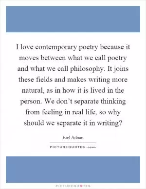 I love contemporary poetry because it moves between what we call poetry and what we call philosophy. It joins these fields and makes writing more natural, as in how it is lived in the person. We don’t separate thinking from feeling in real life, so why should we separate it in writing? Picture Quote #1