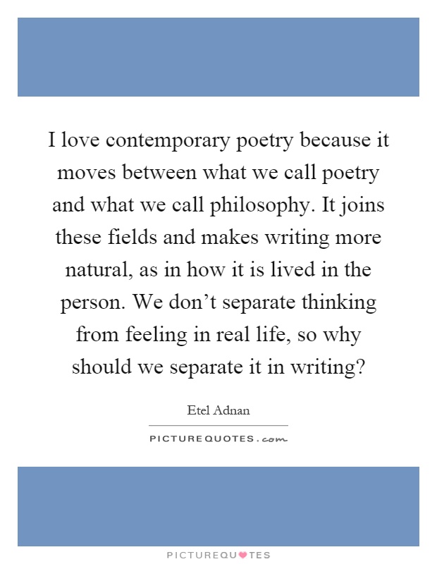 I love contemporary poetry because it moves between what we call poetry and what we call philosophy. It joins these fields and makes writing more natural, as in how it is lived in the person. We don't separate thinking from feeling in real life, so why should we separate it in writing? Picture Quote #1