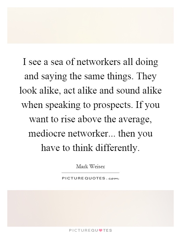 I see a sea of networkers all doing and saying the same things. They look alike, act alike and sound alike when speaking to prospects. If you want to rise above the average, mediocre networker... then you have to think differently Picture Quote #1