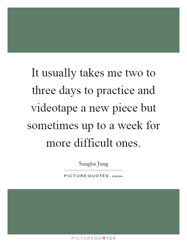 It usually takes me two to three days to practice and videotape a new piece but sometimes up to a week for more difficult ones Picture Quote #1