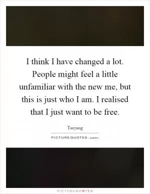 I think I have changed a lot. People might feel a little unfamiliar with the new me, but this is just who I am. I realised that I just want to be free Picture Quote #1