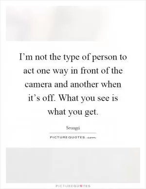 I’m not the type of person to act one way in front of the camera and another when it’s off. What you see is what you get Picture Quote #1
