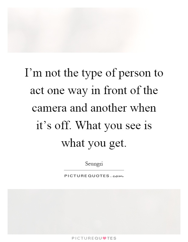 I'm not the type of person to act one way in front of the camera and another when it's off. What you see is what you get Picture Quote #1