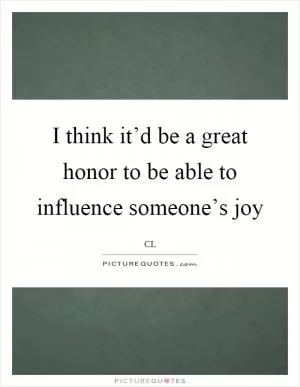 I think it’d be a great honor to be able to influence someone’s joy Picture Quote #1
