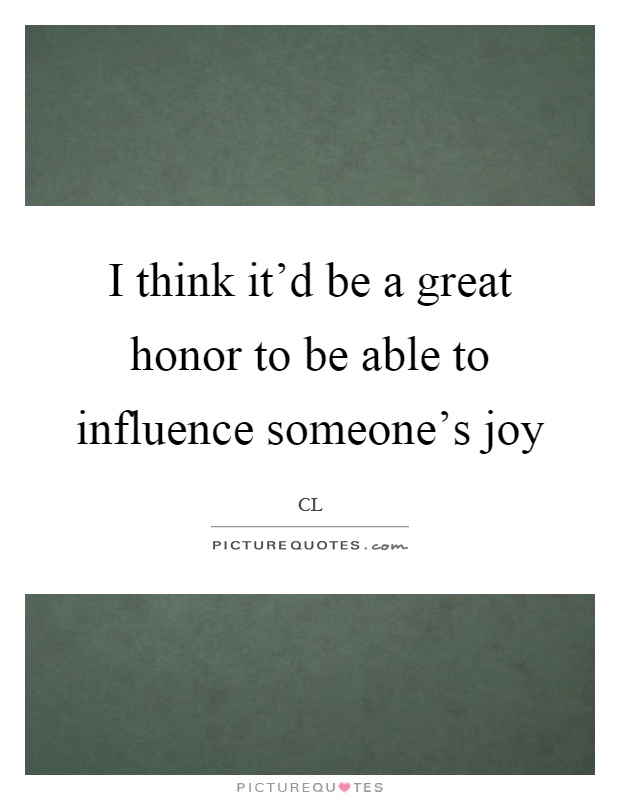 I think it'd be a great honor to be able to influence someone's joy Picture Quote #1