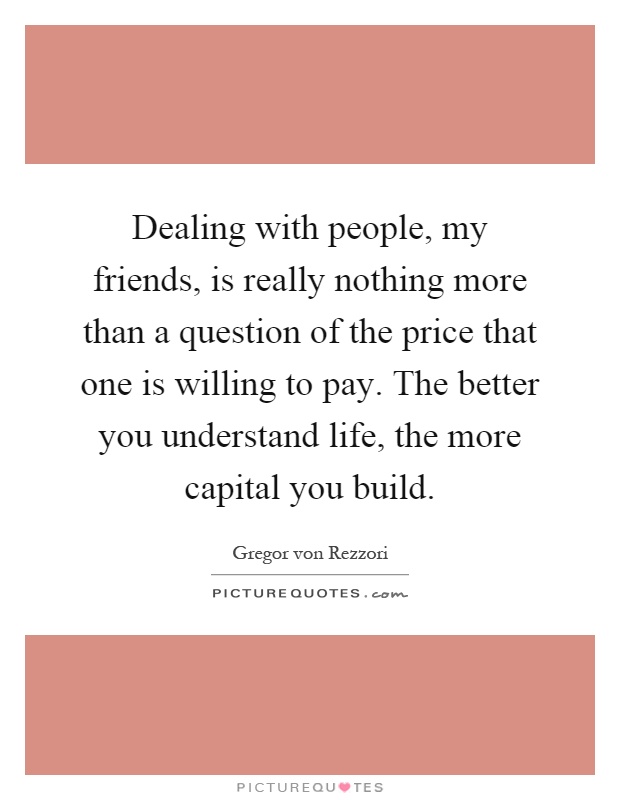 Dealing with people, my friends, is really nothing more than a question of the price that one is willing to pay. The better you understand life, the more capital you build Picture Quote #1