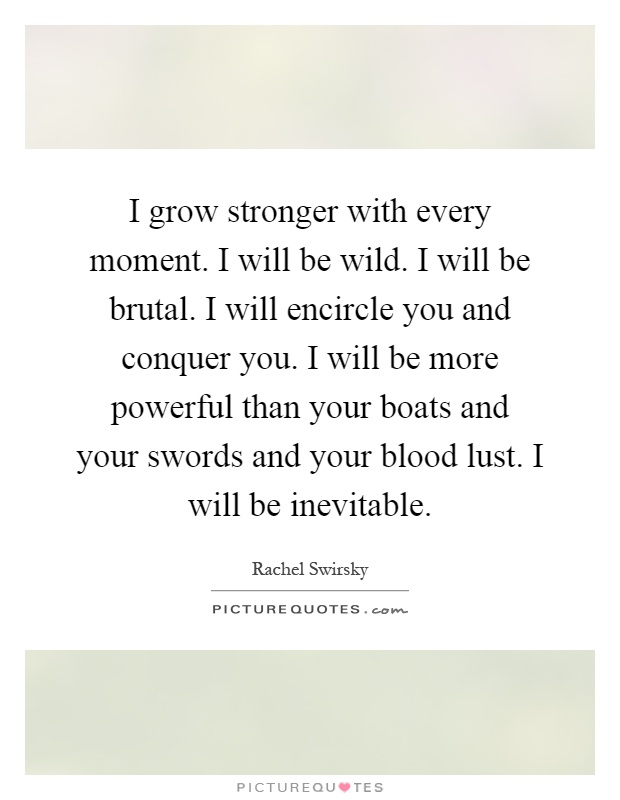 I grow stronger with every moment. I will be wild. I will be brutal. I will encircle you and conquer you. I will be more powerful than your boats and your swords and your blood lust. I will be inevitable Picture Quote #1